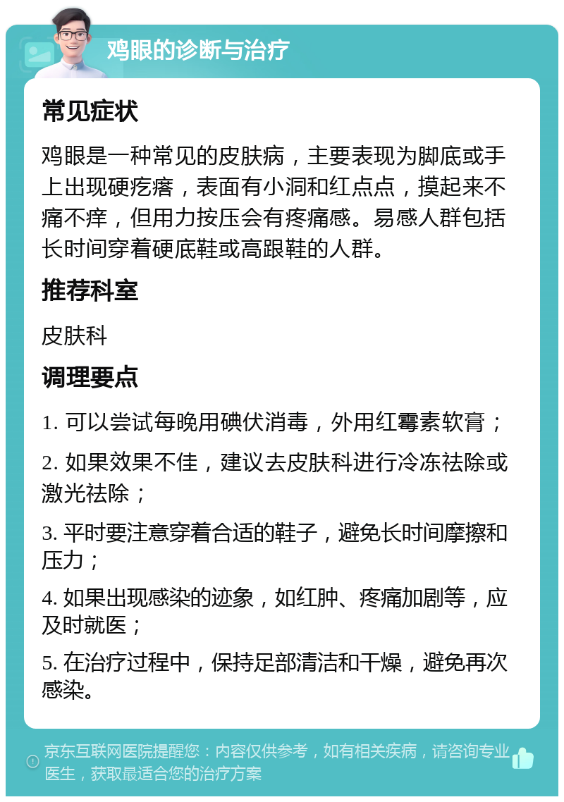 鸡眼的诊断与治疗 常见症状 鸡眼是一种常见的皮肤病，主要表现为脚底或手上出现硬疙瘩，表面有小洞和红点点，摸起来不痛不痒，但用力按压会有疼痛感。易感人群包括长时间穿着硬底鞋或高跟鞋的人群。 推荐科室 皮肤科 调理要点 1. 可以尝试每晚用碘伏消毒，外用红霉素软膏； 2. 如果效果不佳，建议去皮肤科进行冷冻祛除或激光祛除； 3. 平时要注意穿着合适的鞋子，避免长时间摩擦和压力； 4. 如果出现感染的迹象，如红肿、疼痛加剧等，应及时就医； 5. 在治疗过程中，保持足部清洁和干燥，避免再次感染。