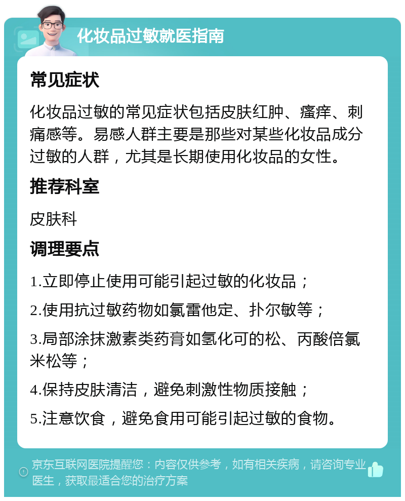 化妆品过敏就医指南 常见症状 化妆品过敏的常见症状包括皮肤红肿、瘙痒、刺痛感等。易感人群主要是那些对某些化妆品成分过敏的人群，尤其是长期使用化妆品的女性。 推荐科室 皮肤科 调理要点 1.立即停止使用可能引起过敏的化妆品； 2.使用抗过敏药物如氯雷他定、扑尔敏等； 3.局部涂抹激素类药膏如氢化可的松、丙酸倍氯米松等； 4.保持皮肤清洁，避免刺激性物质接触； 5.注意饮食，避免食用可能引起过敏的食物。