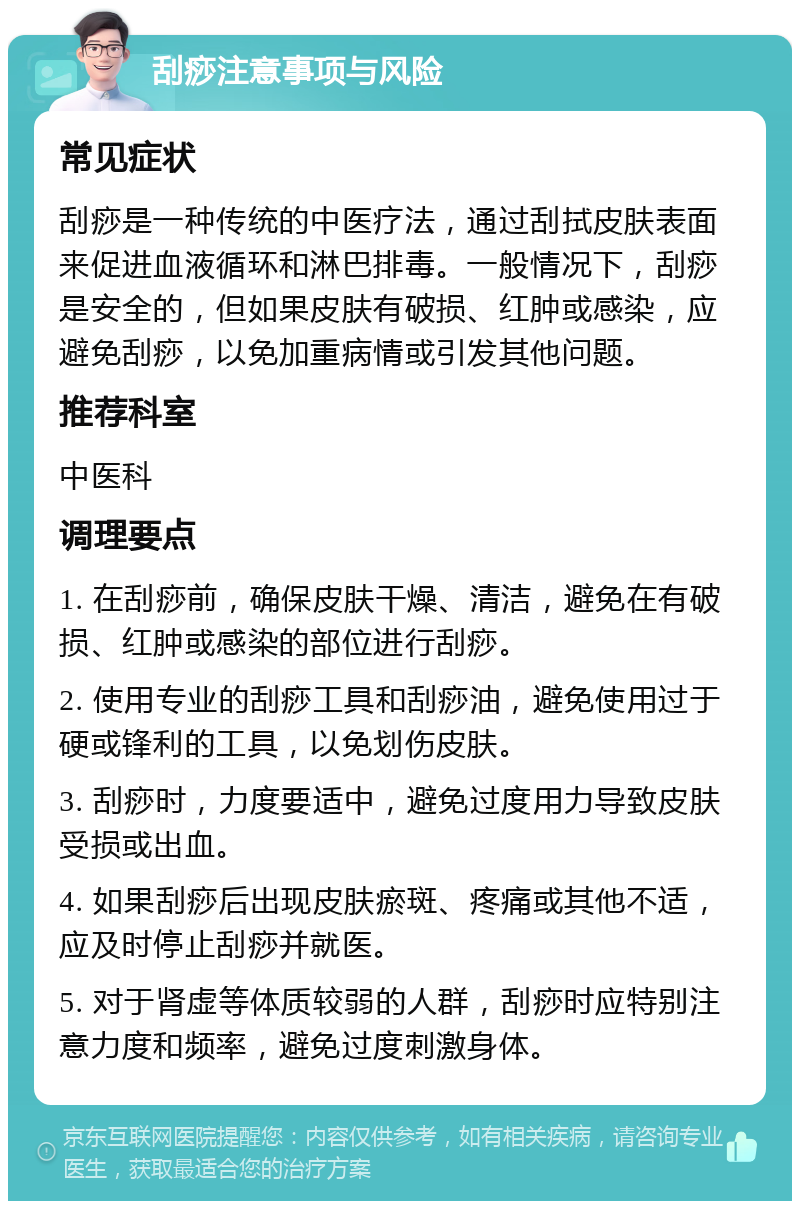 刮痧注意事项与风险 常见症状 刮痧是一种传统的中医疗法，通过刮拭皮肤表面来促进血液循环和淋巴排毒。一般情况下，刮痧是安全的，但如果皮肤有破损、红肿或感染，应避免刮痧，以免加重病情或引发其他问题。 推荐科室 中医科 调理要点 1. 在刮痧前，确保皮肤干燥、清洁，避免在有破损、红肿或感染的部位进行刮痧。 2. 使用专业的刮痧工具和刮痧油，避免使用过于硬或锋利的工具，以免划伤皮肤。 3. 刮痧时，力度要适中，避免过度用力导致皮肤受损或出血。 4. 如果刮痧后出现皮肤瘀斑、疼痛或其他不适，应及时停止刮痧并就医。 5. 对于肾虚等体质较弱的人群，刮痧时应特别注意力度和频率，避免过度刺激身体。