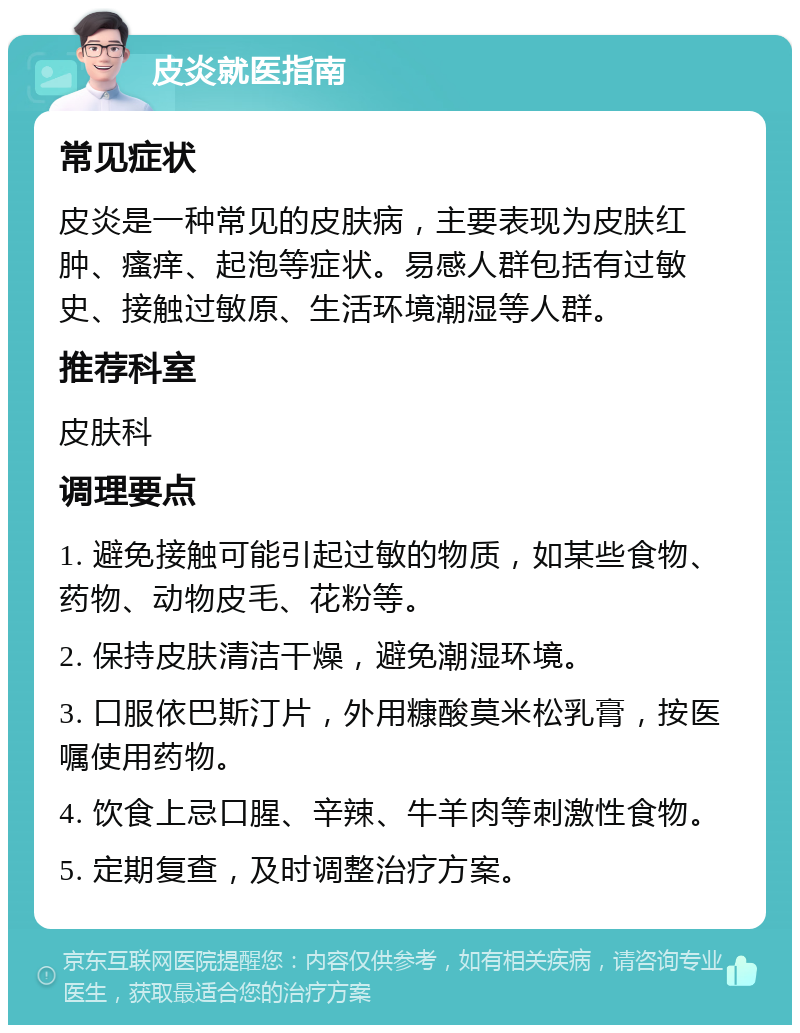 皮炎就医指南 常见症状 皮炎是一种常见的皮肤病，主要表现为皮肤红肿、瘙痒、起泡等症状。易感人群包括有过敏史、接触过敏原、生活环境潮湿等人群。 推荐科室 皮肤科 调理要点 1. 避免接触可能引起过敏的物质，如某些食物、药物、动物皮毛、花粉等。 2. 保持皮肤清洁干燥，避免潮湿环境。 3. 口服依巴斯汀片，外用糠酸莫米松乳膏，按医嘱使用药物。 4. 饮食上忌口腥、辛辣、牛羊肉等刺激性食物。 5. 定期复查，及时调整治疗方案。