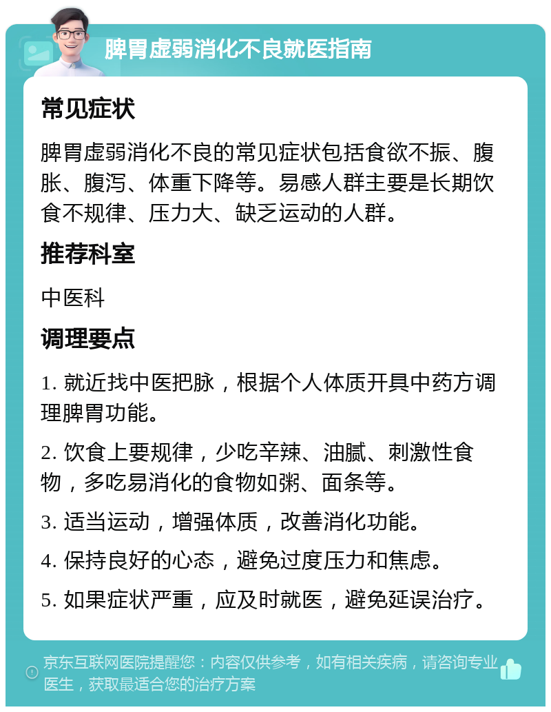 脾胃虚弱消化不良就医指南 常见症状 脾胃虚弱消化不良的常见症状包括食欲不振、腹胀、腹泻、体重下降等。易感人群主要是长期饮食不规律、压力大、缺乏运动的人群。 推荐科室 中医科 调理要点 1. 就近找中医把脉，根据个人体质开具中药方调理脾胃功能。 2. 饮食上要规律，少吃辛辣、油腻、刺激性食物，多吃易消化的食物如粥、面条等。 3. 适当运动，增强体质，改善消化功能。 4. 保持良好的心态，避免过度压力和焦虑。 5. 如果症状严重，应及时就医，避免延误治疗。