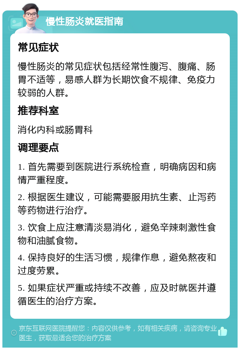 慢性肠炎就医指南 常见症状 慢性肠炎的常见症状包括经常性腹泻、腹痛、肠胃不适等，易感人群为长期饮食不规律、免疫力较弱的人群。 推荐科室 消化内科或肠胃科 调理要点 1. 首先需要到医院进行系统检查，明确病因和病情严重程度。 2. 根据医生建议，可能需要服用抗生素、止泻药等药物进行治疗。 3. 饮食上应注意清淡易消化，避免辛辣刺激性食物和油腻食物。 4. 保持良好的生活习惯，规律作息，避免熬夜和过度劳累。 5. 如果症状严重或持续不改善，应及时就医并遵循医生的治疗方案。