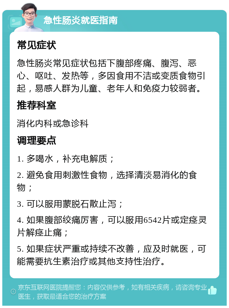 急性肠炎就医指南 常见症状 急性肠炎常见症状包括下腹部疼痛、腹泻、恶心、呕吐、发热等，多因食用不洁或变质食物引起，易感人群为儿童、老年人和免疫力较弱者。 推荐科室 消化内科或急诊科 调理要点 1. 多喝水，补充电解质； 2. 避免食用刺激性食物，选择清淡易消化的食物； 3. 可以服用蒙脱石散止泻； 4. 如果腹部绞痛厉害，可以服用6542片或定痉灵片解痉止痛； 5. 如果症状严重或持续不改善，应及时就医，可能需要抗生素治疗或其他支持性治疗。