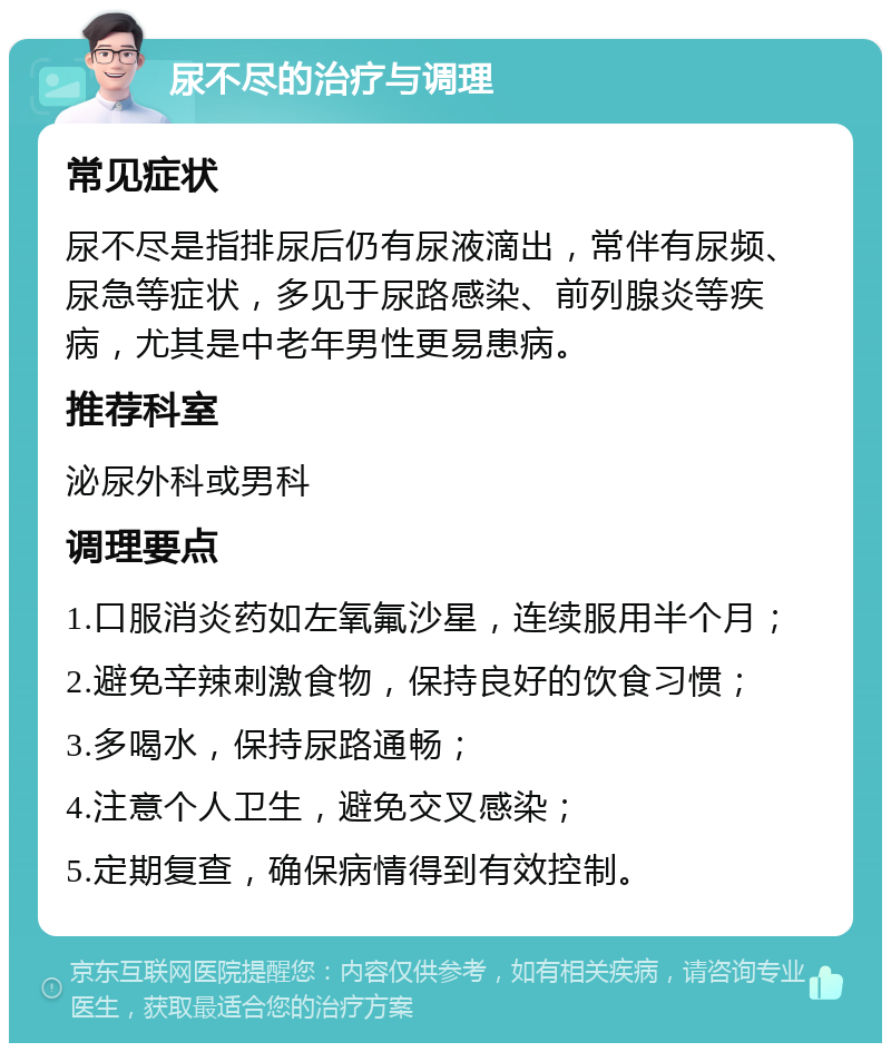 尿不尽的治疗与调理 常见症状 尿不尽是指排尿后仍有尿液滴出，常伴有尿频、尿急等症状，多见于尿路感染、前列腺炎等疾病，尤其是中老年男性更易患病。 推荐科室 泌尿外科或男科 调理要点 1.口服消炎药如左氧氟沙星，连续服用半个月； 2.避免辛辣刺激食物，保持良好的饮食习惯； 3.多喝水，保持尿路通畅； 4.注意个人卫生，避免交叉感染； 5.定期复查，确保病情得到有效控制。