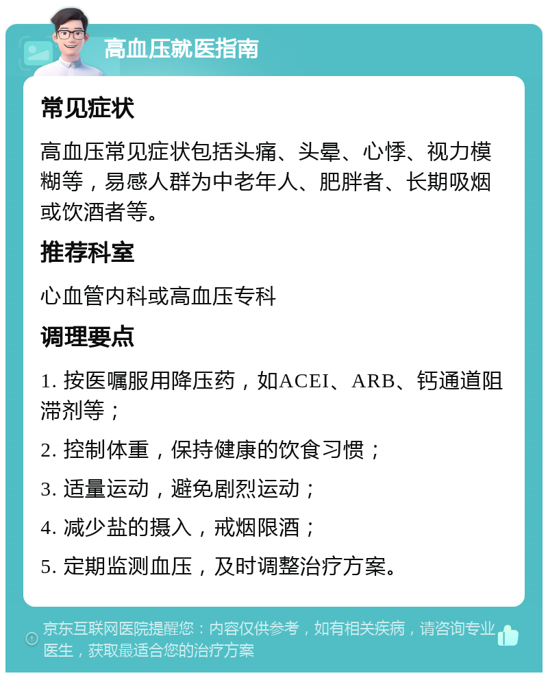 高血压就医指南 常见症状 高血压常见症状包括头痛、头晕、心悸、视力模糊等，易感人群为中老年人、肥胖者、长期吸烟或饮酒者等。 推荐科室 心血管内科或高血压专科 调理要点 1. 按医嘱服用降压药，如ACEI、ARB、钙通道阻滞剂等； 2. 控制体重，保持健康的饮食习惯； 3. 适量运动，避免剧烈运动； 4. 减少盐的摄入，戒烟限酒； 5. 定期监测血压，及时调整治疗方案。