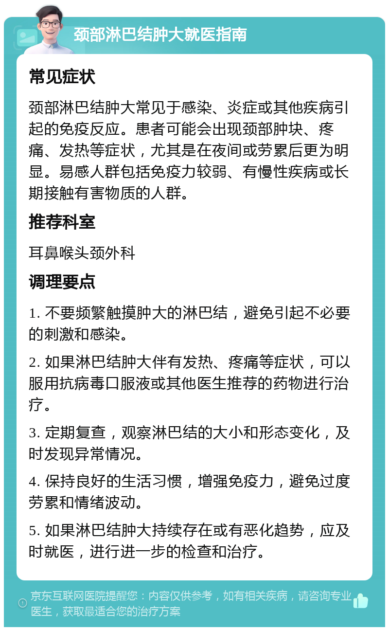 颈部淋巴结肿大就医指南 常见症状 颈部淋巴结肿大常见于感染、炎症或其他疾病引起的免疫反应。患者可能会出现颈部肿块、疼痛、发热等症状，尤其是在夜间或劳累后更为明显。易感人群包括免疫力较弱、有慢性疾病或长期接触有害物质的人群。 推荐科室 耳鼻喉头颈外科 调理要点 1. 不要频繁触摸肿大的淋巴结，避免引起不必要的刺激和感染。 2. 如果淋巴结肿大伴有发热、疼痛等症状，可以服用抗病毒口服液或其他医生推荐的药物进行治疗。 3. 定期复查，观察淋巴结的大小和形态变化，及时发现异常情况。 4. 保持良好的生活习惯，增强免疫力，避免过度劳累和情绪波动。 5. 如果淋巴结肿大持续存在或有恶化趋势，应及时就医，进行进一步的检查和治疗。