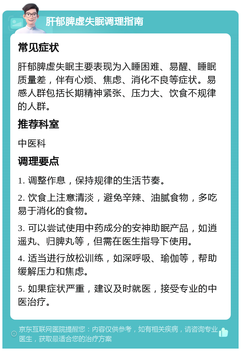 肝郁脾虚失眠调理指南 常见症状 肝郁脾虚失眠主要表现为入睡困难、易醒、睡眠质量差，伴有心烦、焦虑、消化不良等症状。易感人群包括长期精神紧张、压力大、饮食不规律的人群。 推荐科室 中医科 调理要点 1. 调整作息，保持规律的生活节奏。 2. 饮食上注意清淡，避免辛辣、油腻食物，多吃易于消化的食物。 3. 可以尝试使用中药成分的安神助眠产品，如逍遥丸、归脾丸等，但需在医生指导下使用。 4. 适当进行放松训练，如深呼吸、瑜伽等，帮助缓解压力和焦虑。 5. 如果症状严重，建议及时就医，接受专业的中医治疗。