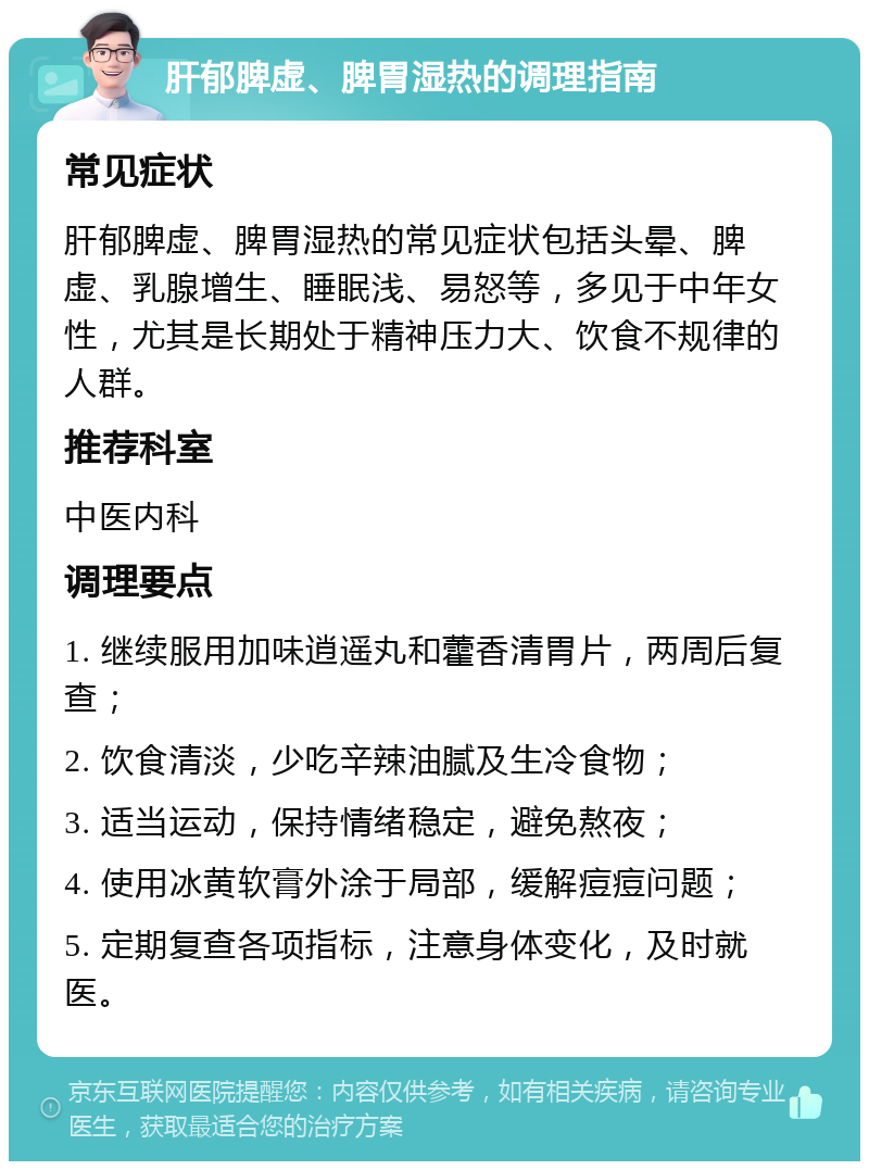 肝郁脾虚、脾胃湿热的调理指南 常见症状 肝郁脾虚、脾胃湿热的常见症状包括头晕、脾虚、乳腺增生、睡眠浅、易怒等，多见于中年女性，尤其是长期处于精神压力大、饮食不规律的人群。 推荐科室 中医内科 调理要点 1. 继续服用加味逍遥丸和藿香清胃片，两周后复查； 2. 饮食清淡，少吃辛辣油腻及生冷食物； 3. 适当运动，保持情绪稳定，避免熬夜； 4. 使用冰黄软膏外涂于局部，缓解痘痘问题； 5. 定期复查各项指标，注意身体变化，及时就医。