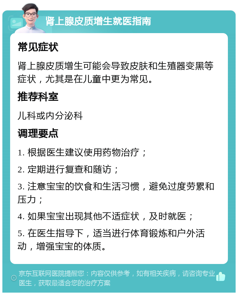 肾上腺皮质增生就医指南 常见症状 肾上腺皮质增生可能会导致皮肤和生殖器变黑等症状，尤其是在儿童中更为常见。 推荐科室 儿科或内分泌科 调理要点 1. 根据医生建议使用药物治疗； 2. 定期进行复查和随访； 3. 注意宝宝的饮食和生活习惯，避免过度劳累和压力； 4. 如果宝宝出现其他不适症状，及时就医； 5. 在医生指导下，适当进行体育锻炼和户外活动，增强宝宝的体质。