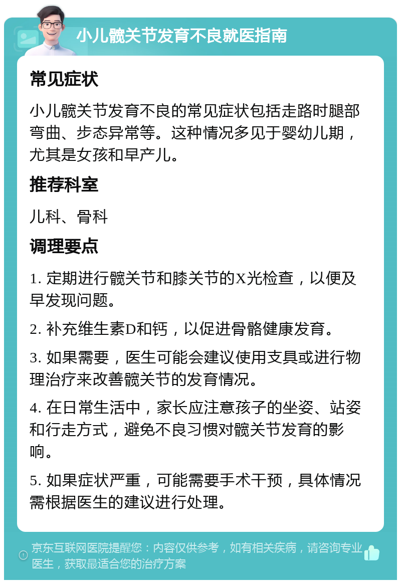 小儿髋关节发育不良就医指南 常见症状 小儿髋关节发育不良的常见症状包括走路时腿部弯曲、步态异常等。这种情况多见于婴幼儿期，尤其是女孩和早产儿。 推荐科室 儿科、骨科 调理要点 1. 定期进行髋关节和膝关节的X光检查，以便及早发现问题。 2. 补充维生素D和钙，以促进骨骼健康发育。 3. 如果需要，医生可能会建议使用支具或进行物理治疗来改善髋关节的发育情况。 4. 在日常生活中，家长应注意孩子的坐姿、站姿和行走方式，避免不良习惯对髋关节发育的影响。 5. 如果症状严重，可能需要手术干预，具体情况需根据医生的建议进行处理。