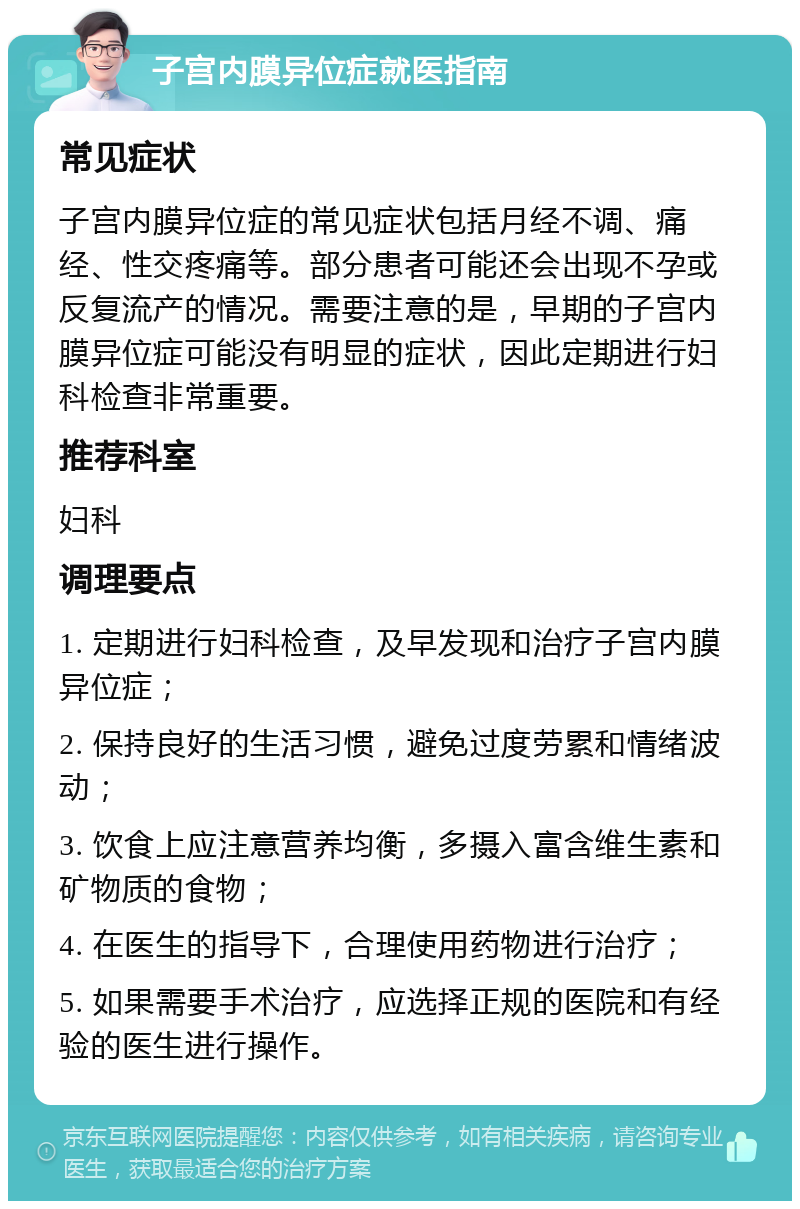 子宫内膜异位症就医指南 常见症状 子宫内膜异位症的常见症状包括月经不调、痛经、性交疼痛等。部分患者可能还会出现不孕或反复流产的情况。需要注意的是，早期的子宫内膜异位症可能没有明显的症状，因此定期进行妇科检查非常重要。 推荐科室 妇科 调理要点 1. 定期进行妇科检查，及早发现和治疗子宫内膜异位症； 2. 保持良好的生活习惯，避免过度劳累和情绪波动； 3. 饮食上应注意营养均衡，多摄入富含维生素和矿物质的食物； 4. 在医生的指导下，合理使用药物进行治疗； 5. 如果需要手术治疗，应选择正规的医院和有经验的医生进行操作。