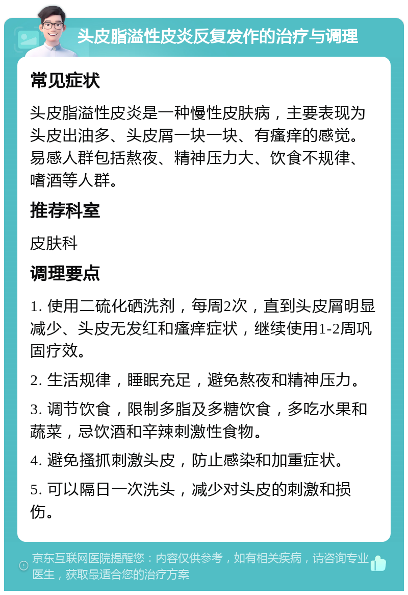 头皮脂溢性皮炎反复发作的治疗与调理 常见症状 头皮脂溢性皮炎是一种慢性皮肤病，主要表现为头皮出油多、头皮屑一块一块、有瘙痒的感觉。易感人群包括熬夜、精神压力大、饮食不规律、嗜酒等人群。 推荐科室 皮肤科 调理要点 1. 使用二硫化硒洗剂，每周2次，直到头皮屑明显减少、头皮无发红和瘙痒症状，继续使用1-2周巩固疗效。 2. 生活规律，睡眠充足，避免熬夜和精神压力。 3. 调节饮食，限制多脂及多糖饮食，多吃水果和蔬菜，忌饮酒和辛辣刺激性食物。 4. 避免搔抓刺激头皮，防止感染和加重症状。 5. 可以隔日一次洗头，减少对头皮的刺激和损伤。