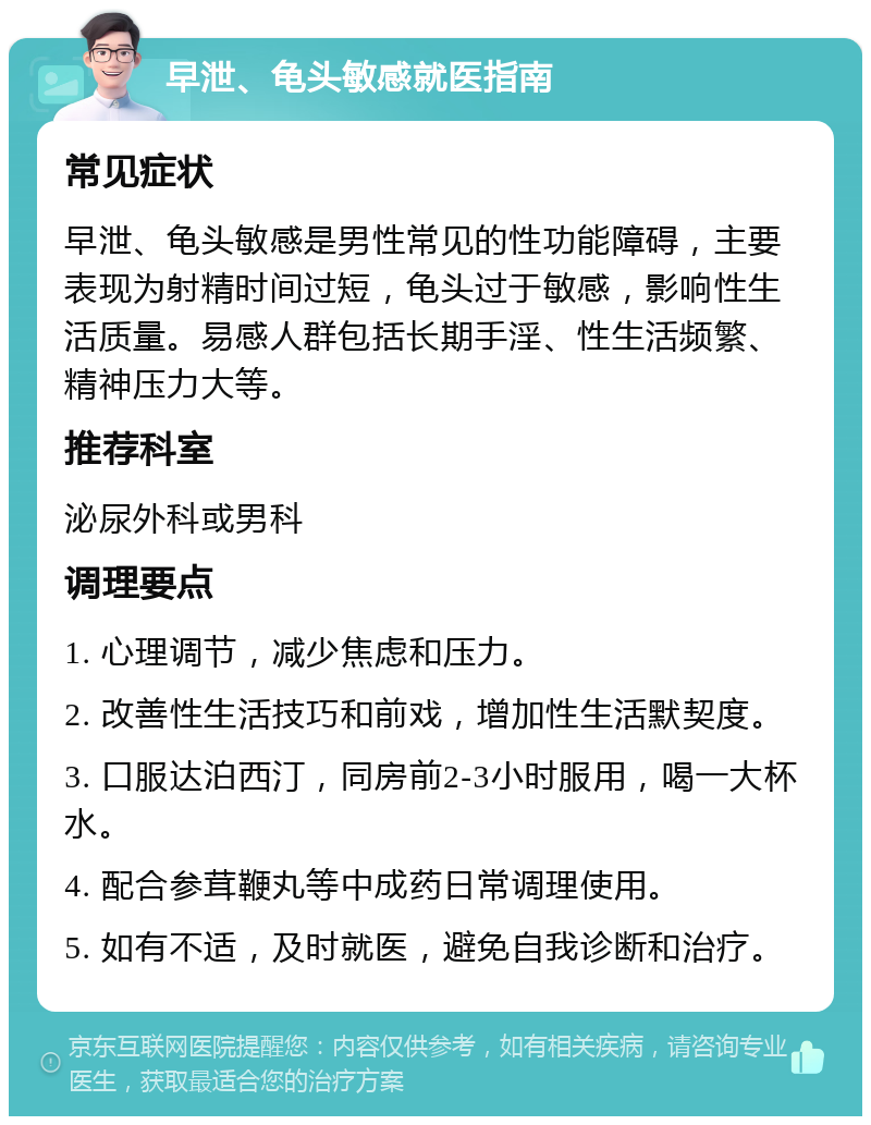 早泄、龟头敏感就医指南 常见症状 早泄、龟头敏感是男性常见的性功能障碍，主要表现为射精时间过短，龟头过于敏感，影响性生活质量。易感人群包括长期手淫、性生活频繁、精神压力大等。 推荐科室 泌尿外科或男科 调理要点 1. 心理调节，减少焦虑和压力。 2. 改善性生活技巧和前戏，增加性生活默契度。 3. 口服达泊西汀，同房前2-3小时服用，喝一大杯水。 4. 配合参茸鞭丸等中成药日常调理使用。 5. 如有不适，及时就医，避免自我诊断和治疗。