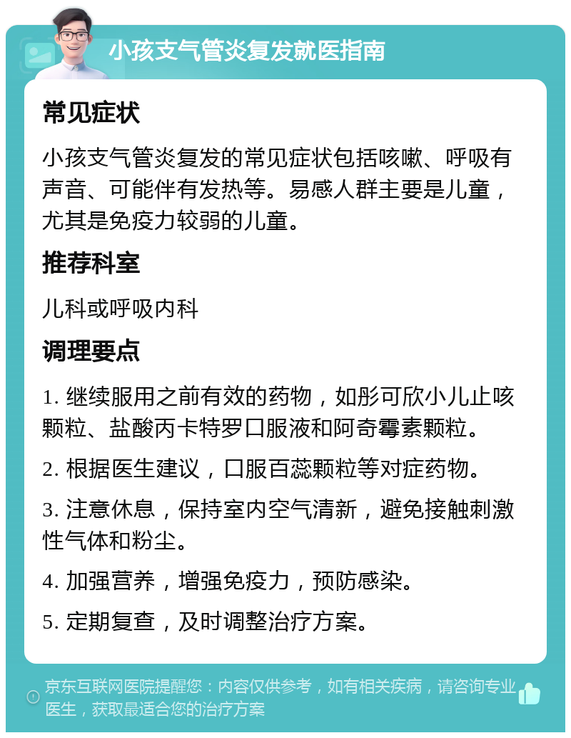 小孩支气管炎复发就医指南 常见症状 小孩支气管炎复发的常见症状包括咳嗽、呼吸有声音、可能伴有发热等。易感人群主要是儿童，尤其是免疫力较弱的儿童。 推荐科室 儿科或呼吸内科 调理要点 1. 继续服用之前有效的药物，如彤可欣小儿止咳颗粒、盐酸丙卡特罗口服液和阿奇霉素颗粒。 2. 根据医生建议，口服百蕊颗粒等对症药物。 3. 注意休息，保持室内空气清新，避免接触刺激性气体和粉尘。 4. 加强营养，增强免疫力，预防感染。 5. 定期复查，及时调整治疗方案。