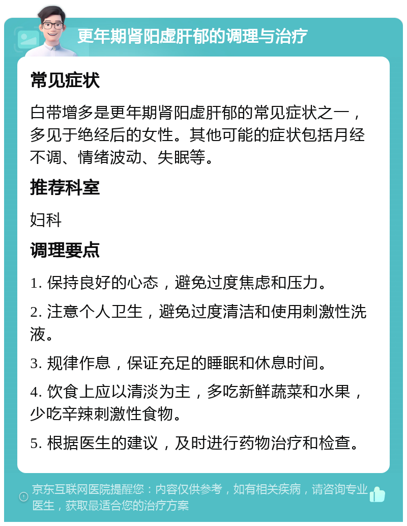 更年期肾阳虚肝郁的调理与治疗 常见症状 白带增多是更年期肾阳虚肝郁的常见症状之一，多见于绝经后的女性。其他可能的症状包括月经不调、情绪波动、失眠等。 推荐科室 妇科 调理要点 1. 保持良好的心态，避免过度焦虑和压力。 2. 注意个人卫生，避免过度清洁和使用刺激性洗液。 3. 规律作息，保证充足的睡眠和休息时间。 4. 饮食上应以清淡为主，多吃新鲜蔬菜和水果，少吃辛辣刺激性食物。 5. 根据医生的建议，及时进行药物治疗和检查。