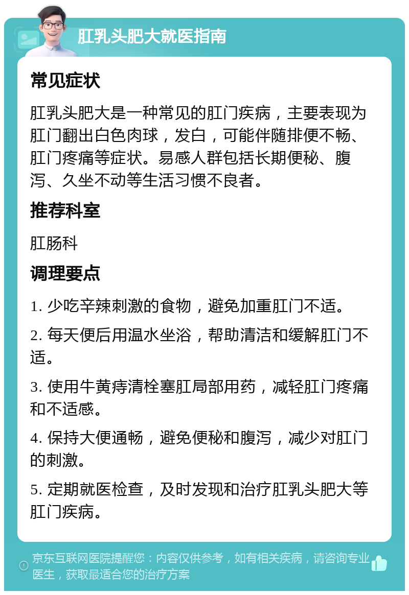 肛乳头肥大就医指南 常见症状 肛乳头肥大是一种常见的肛门疾病，主要表现为肛门翻出白色肉球，发白，可能伴随排便不畅、肛门疼痛等症状。易感人群包括长期便秘、腹泻、久坐不动等生活习惯不良者。 推荐科室 肛肠科 调理要点 1. 少吃辛辣刺激的食物，避免加重肛门不适。 2. 每天便后用温水坐浴，帮助清洁和缓解肛门不适。 3. 使用牛黄痔清栓塞肛局部用药，减轻肛门疼痛和不适感。 4. 保持大便通畅，避免便秘和腹泻，减少对肛门的刺激。 5. 定期就医检查，及时发现和治疗肛乳头肥大等肛门疾病。