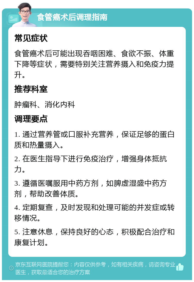 食管癌术后调理指南 常见症状 食管癌术后可能出现吞咽困难、食欲不振、体重下降等症状，需要特别关注营养摄入和免疫力提升。 推荐科室 肿瘤科、消化内科 调理要点 1. 通过营养管或口服补充营养，保证足够的蛋白质和热量摄入。 2. 在医生指导下进行免疫治疗，增强身体抵抗力。 3. 遵循医嘱服用中药方剂，如脾虚湿盛中药方剂，帮助改善体质。 4. 定期复查，及时发现和处理可能的并发症或转移情况。 5. 注意休息，保持良好的心态，积极配合治疗和康复计划。