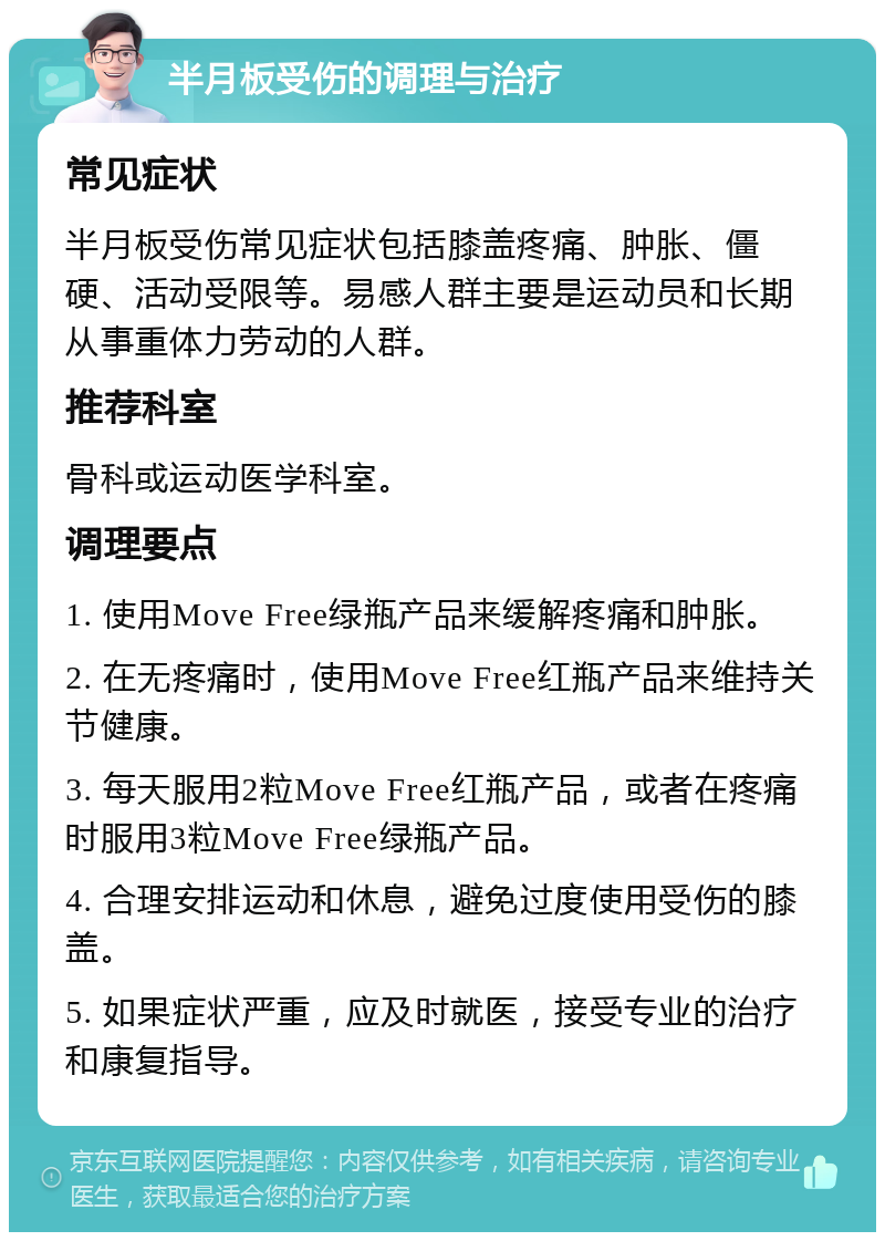 半月板受伤的调理与治疗 常见症状 半月板受伤常见症状包括膝盖疼痛、肿胀、僵硬、活动受限等。易感人群主要是运动员和长期从事重体力劳动的人群。 推荐科室 骨科或运动医学科室。 调理要点 1. 使用Move Free绿瓶产品来缓解疼痛和肿胀。 2. 在无疼痛时，使用Move Free红瓶产品来维持关节健康。 3. 每天服用2粒Move Free红瓶产品，或者在疼痛时服用3粒Move Free绿瓶产品。 4. 合理安排运动和休息，避免过度使用受伤的膝盖。 5. 如果症状严重，应及时就医，接受专业的治疗和康复指导。