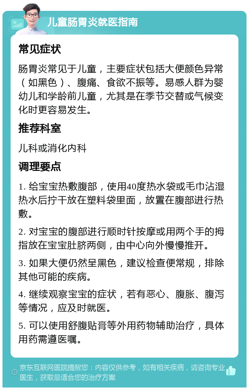 儿童肠胃炎就医指南 常见症状 肠胃炎常见于儿童，主要症状包括大便颜色异常（如黑色）、腹痛、食欲不振等。易感人群为婴幼儿和学龄前儿童，尤其是在季节交替或气候变化时更容易发生。 推荐科室 儿科或消化内科 调理要点 1. 给宝宝热敷腹部，使用40度热水袋或毛巾沾湿热水后拧干放在塑料袋里面，放置在腹部进行热敷。 2. 对宝宝的腹部进行顺时针按摩或用两个手的拇指放在宝宝肚脐两侧，由中心向外慢慢推开。 3. 如果大便仍然呈黑色，建议检查便常规，排除其他可能的疾病。 4. 继续观察宝宝的症状，若有恶心、腹胀、腹泻等情况，应及时就医。 5. 可以使用舒腹贴膏等外用药物辅助治疗，具体用药需遵医嘱。