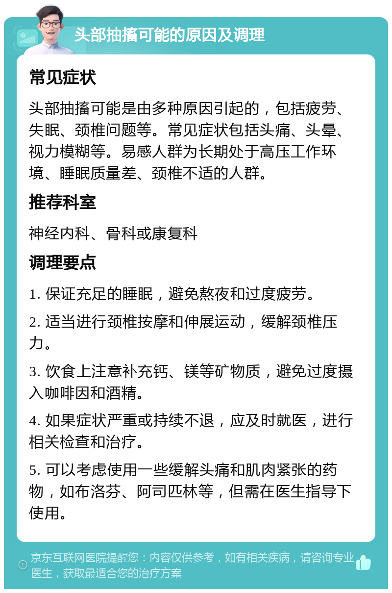 头部抽搐可能的原因及调理 常见症状 头部抽搐可能是由多种原因引起的，包括疲劳、失眠、颈椎问题等。常见症状包括头痛、头晕、视力模糊等。易感人群为长期处于高压工作环境、睡眠质量差、颈椎不适的人群。 推荐科室 神经内科、骨科或康复科 调理要点 1. 保证充足的睡眠，避免熬夜和过度疲劳。 2. 适当进行颈椎按摩和伸展运动，缓解颈椎压力。 3. 饮食上注意补充钙、镁等矿物质，避免过度摄入咖啡因和酒精。 4. 如果症状严重或持续不退，应及时就医，进行相关检查和治疗。 5. 可以考虑使用一些缓解头痛和肌肉紧张的药物，如布洛芬、阿司匹林等，但需在医生指导下使用。