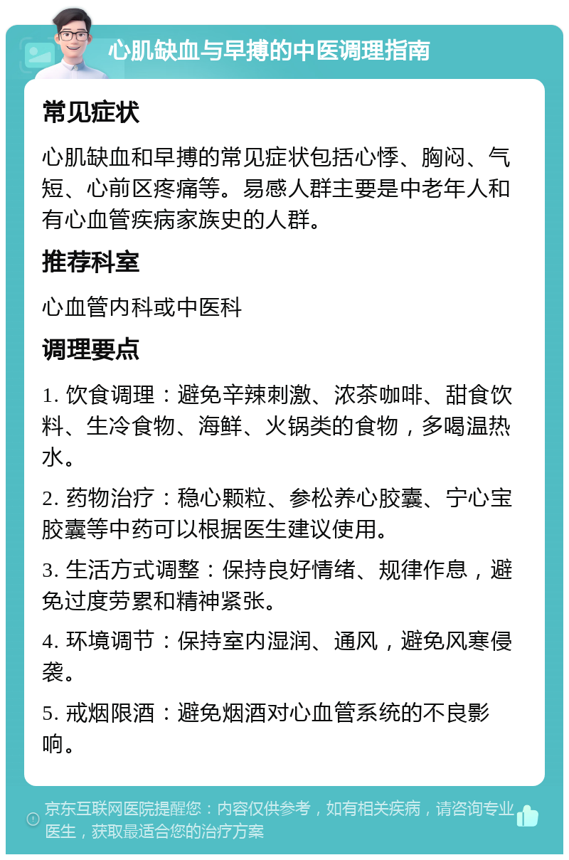 心肌缺血与早搏的中医调理指南 常见症状 心肌缺血和早搏的常见症状包括心悸、胸闷、气短、心前区疼痛等。易感人群主要是中老年人和有心血管疾病家族史的人群。 推荐科室 心血管内科或中医科 调理要点 1. 饮食调理：避免辛辣刺激、浓茶咖啡、甜食饮料、生冷食物、海鲜、火锅类的食物，多喝温热水。 2. 药物治疗：稳心颗粒、参松养心胶囊、宁心宝胶囊等中药可以根据医生建议使用。 3. 生活方式调整：保持良好情绪、规律作息，避免过度劳累和精神紧张。 4. 环境调节：保持室内湿润、通风，避免风寒侵袭。 5. 戒烟限酒：避免烟酒对心血管系统的不良影响。