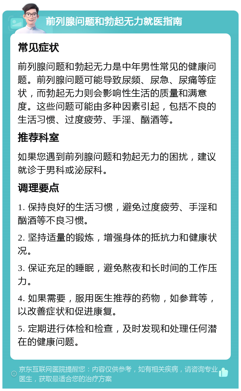 前列腺问题和勃起无力就医指南 常见症状 前列腺问题和勃起无力是中年男性常见的健康问题。前列腺问题可能导致尿频、尿急、尿痛等症状，而勃起无力则会影响性生活的质量和满意度。这些问题可能由多种因素引起，包括不良的生活习惯、过度疲劳、手淫、酗酒等。 推荐科室 如果您遇到前列腺问题和勃起无力的困扰，建议就诊于男科或泌尿科。 调理要点 1. 保持良好的生活习惯，避免过度疲劳、手淫和酗酒等不良习惯。 2. 坚持适量的锻炼，增强身体的抵抗力和健康状况。 3. 保证充足的睡眠，避免熬夜和长时间的工作压力。 4. 如果需要，服用医生推荐的药物，如参茸等，以改善症状和促进康复。 5. 定期进行体检和检查，及时发现和处理任何潜在的健康问题。