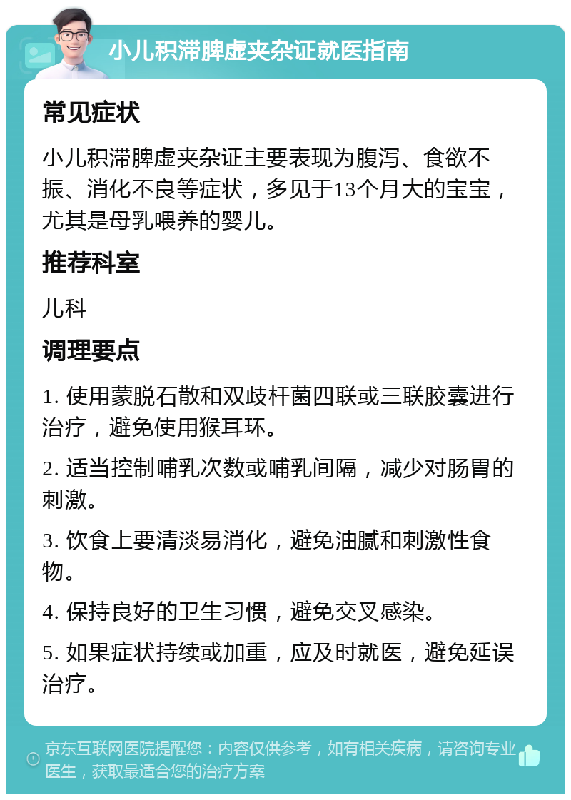 小儿积滞脾虚夹杂证就医指南 常见症状 小儿积滞脾虚夹杂证主要表现为腹泻、食欲不振、消化不良等症状，多见于13个月大的宝宝，尤其是母乳喂养的婴儿。 推荐科室 儿科 调理要点 1. 使用蒙脱石散和双歧杆菌四联或三联胶囊进行治疗，避免使用猴耳环。 2. 适当控制哺乳次数或哺乳间隔，减少对肠胃的刺激。 3. 饮食上要清淡易消化，避免油腻和刺激性食物。 4. 保持良好的卫生习惯，避免交叉感染。 5. 如果症状持续或加重，应及时就医，避免延误治疗。