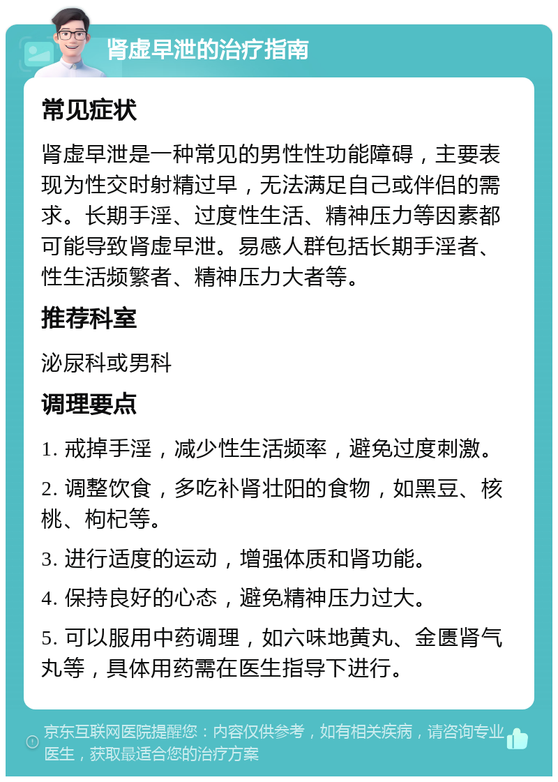 肾虚早泄的治疗指南 常见症状 肾虚早泄是一种常见的男性性功能障碍，主要表现为性交时射精过早，无法满足自己或伴侣的需求。长期手淫、过度性生活、精神压力等因素都可能导致肾虚早泄。易感人群包括长期手淫者、性生活频繁者、精神压力大者等。 推荐科室 泌尿科或男科 调理要点 1. 戒掉手淫，减少性生活频率，避免过度刺激。 2. 调整饮食，多吃补肾壮阳的食物，如黑豆、核桃、枸杞等。 3. 进行适度的运动，增强体质和肾功能。 4. 保持良好的心态，避免精神压力过大。 5. 可以服用中药调理，如六味地黄丸、金匮肾气丸等，具体用药需在医生指导下进行。