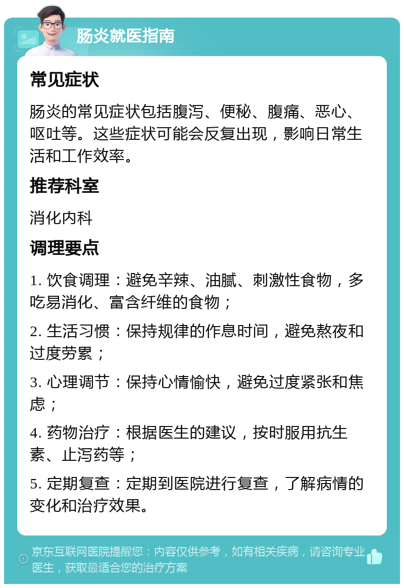 肠炎就医指南 常见症状 肠炎的常见症状包括腹泻、便秘、腹痛、恶心、呕吐等。这些症状可能会反复出现，影响日常生活和工作效率。 推荐科室 消化内科 调理要点 1. 饮食调理：避免辛辣、油腻、刺激性食物，多吃易消化、富含纤维的食物； 2. 生活习惯：保持规律的作息时间，避免熬夜和过度劳累； 3. 心理调节：保持心情愉快，避免过度紧张和焦虑； 4. 药物治疗：根据医生的建议，按时服用抗生素、止泻药等； 5. 定期复查：定期到医院进行复查，了解病情的变化和治疗效果。