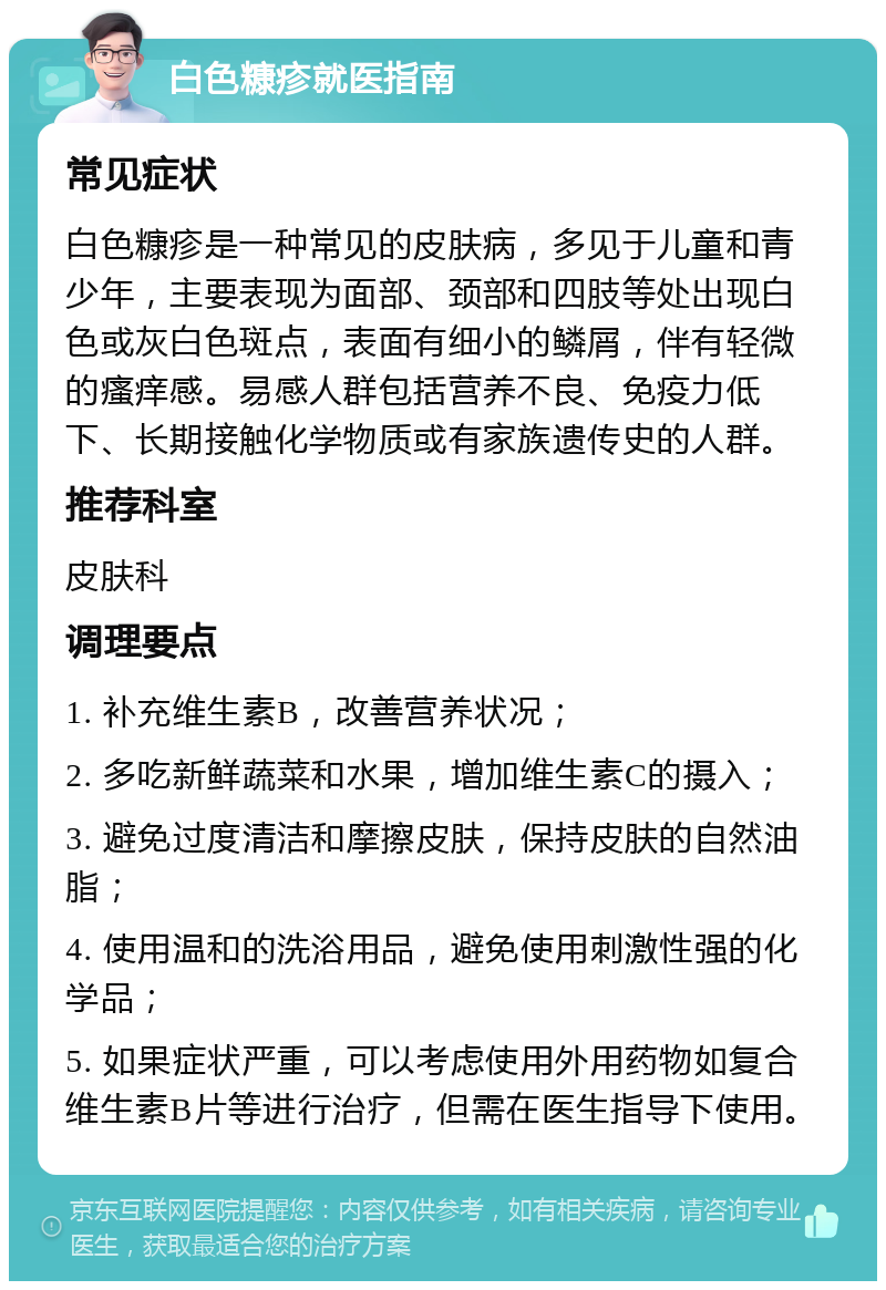 白色糠疹就医指南 常见症状 白色糠疹是一种常见的皮肤病，多见于儿童和青少年，主要表现为面部、颈部和四肢等处出现白色或灰白色斑点，表面有细小的鳞屑，伴有轻微的瘙痒感。易感人群包括营养不良、免疫力低下、长期接触化学物质或有家族遗传史的人群。 推荐科室 皮肤科 调理要点 1. 补充维生素B，改善营养状况； 2. 多吃新鲜蔬菜和水果，增加维生素C的摄入； 3. 避免过度清洁和摩擦皮肤，保持皮肤的自然油脂； 4. 使用温和的洗浴用品，避免使用刺激性强的化学品； 5. 如果症状严重，可以考虑使用外用药物如复合维生素B片等进行治疗，但需在医生指导下使用。