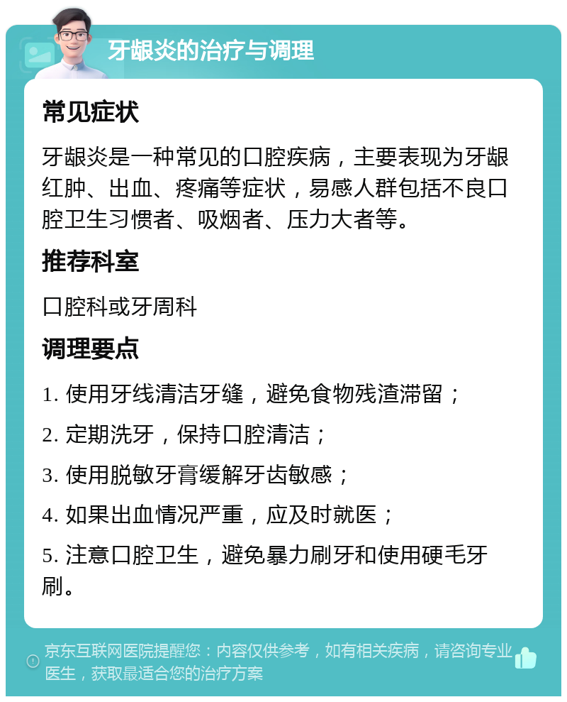 牙龈炎的治疗与调理 常见症状 牙龈炎是一种常见的口腔疾病，主要表现为牙龈红肿、出血、疼痛等症状，易感人群包括不良口腔卫生习惯者、吸烟者、压力大者等。 推荐科室 口腔科或牙周科 调理要点 1. 使用牙线清洁牙缝，避免食物残渣滞留； 2. 定期洗牙，保持口腔清洁； 3. 使用脱敏牙膏缓解牙齿敏感； 4. 如果出血情况严重，应及时就医； 5. 注意口腔卫生，避免暴力刷牙和使用硬毛牙刷。