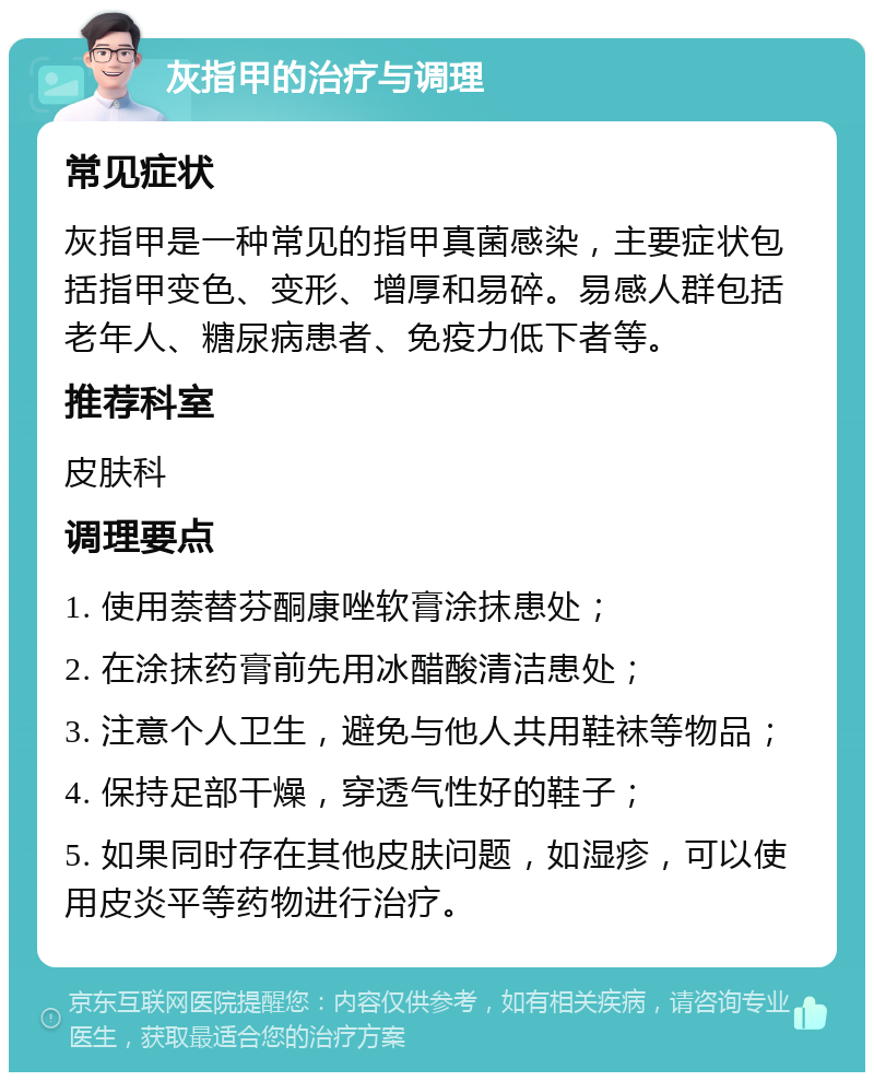 灰指甲的治疗与调理 常见症状 灰指甲是一种常见的指甲真菌感染，主要症状包括指甲变色、变形、增厚和易碎。易感人群包括老年人、糖尿病患者、免疫力低下者等。 推荐科室 皮肤科 调理要点 1. 使用萘替芬酮康唑软膏涂抹患处； 2. 在涂抹药膏前先用冰醋酸清洁患处； 3. 注意个人卫生，避免与他人共用鞋袜等物品； 4. 保持足部干燥，穿透气性好的鞋子； 5. 如果同时存在其他皮肤问题，如湿疹，可以使用皮炎平等药物进行治疗。