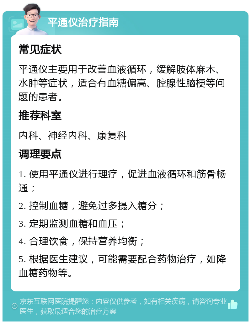 平通仪治疗指南 常见症状 平通仪主要用于改善血液循环，缓解肢体麻木、水肿等症状，适合有血糖偏高、腔腺性脑梗等问题的患者。 推荐科室 内科、神经内科、康复科 调理要点 1. 使用平通仪进行理疗，促进血液循环和筋骨畅通； 2. 控制血糖，避免过多摄入糖分； 3. 定期监测血糖和血压； 4. 合理饮食，保持营养均衡； 5. 根据医生建议，可能需要配合药物治疗，如降血糖药物等。