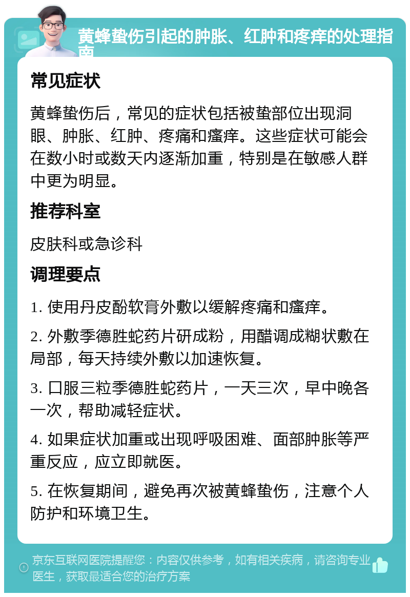 黄蜂蛰伤引起的肿胀、红肿和疼痒的处理指南 常见症状 黄蜂蛰伤后，常见的症状包括被蛰部位出现洞眼、肿胀、红肿、疼痛和瘙痒。这些症状可能会在数小时或数天内逐渐加重，特别是在敏感人群中更为明显。 推荐科室 皮肤科或急诊科 调理要点 1. 使用丹皮酚软膏外敷以缓解疼痛和瘙痒。 2. 外敷季德胜蛇药片研成粉，用醋调成糊状敷在局部，每天持续外敷以加速恢复。 3. 口服三粒季德胜蛇药片，一天三次，早中晚各一次，帮助减轻症状。 4. 如果症状加重或出现呼吸困难、面部肿胀等严重反应，应立即就医。 5. 在恢复期间，避免再次被黄蜂蛰伤，注意个人防护和环境卫生。