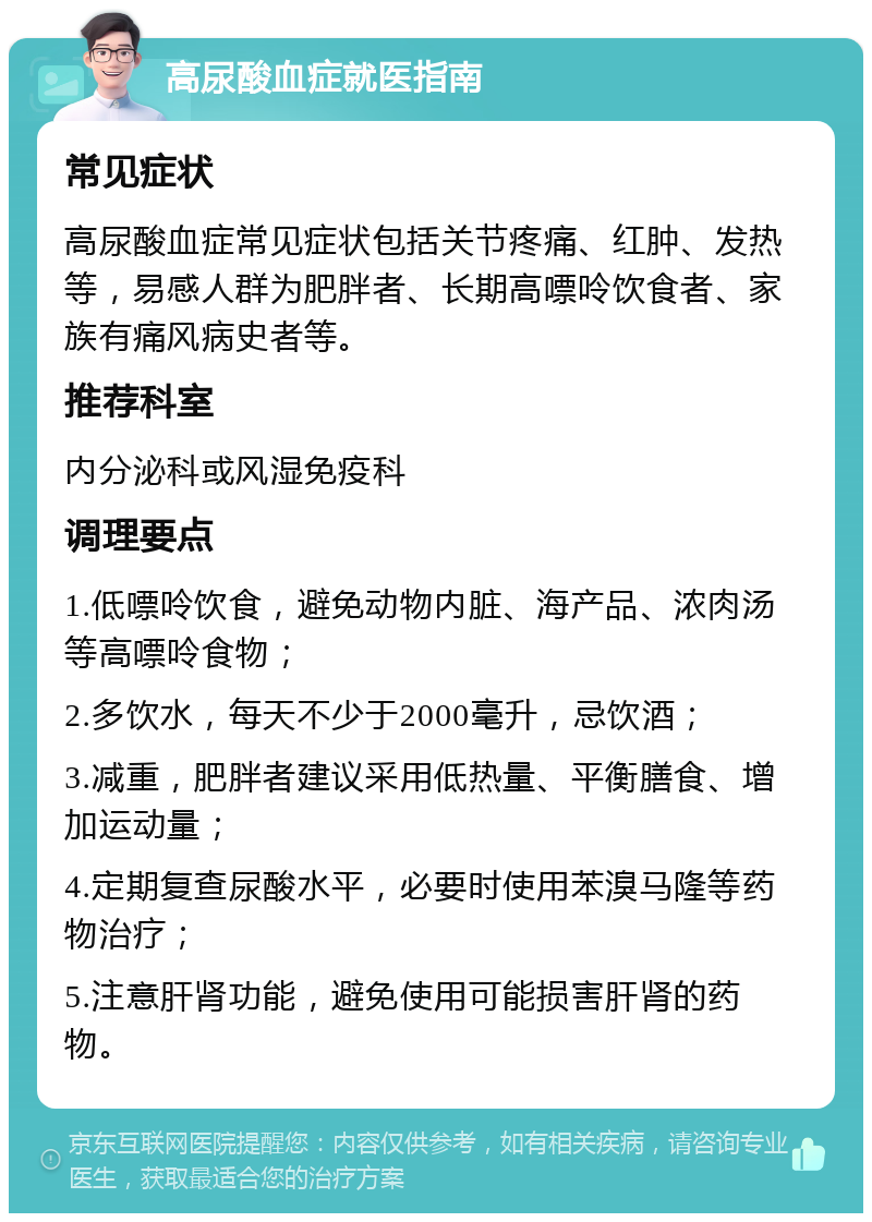 高尿酸血症就医指南 常见症状 高尿酸血症常见症状包括关节疼痛、红肿、发热等，易感人群为肥胖者、长期高嘌呤饮食者、家族有痛风病史者等。 推荐科室 内分泌科或风湿免疫科 调理要点 1.低嘌呤饮食，避免动物内脏、海产品、浓肉汤等高嘌呤食物； 2.多饮水，每天不少于2000毫升，忌饮酒； 3.减重，肥胖者建议采用低热量、平衡膳食、增加运动量； 4.定期复查尿酸水平，必要时使用苯溴马隆等药物治疗； 5.注意肝肾功能，避免使用可能损害肝肾的药物。