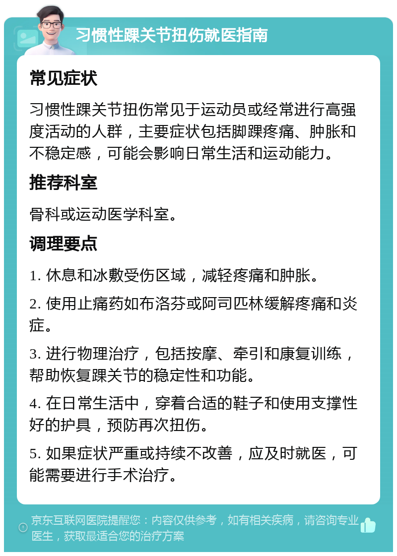 习惯性踝关节扭伤就医指南 常见症状 习惯性踝关节扭伤常见于运动员或经常进行高强度活动的人群，主要症状包括脚踝疼痛、肿胀和不稳定感，可能会影响日常生活和运动能力。 推荐科室 骨科或运动医学科室。 调理要点 1. 休息和冰敷受伤区域，减轻疼痛和肿胀。 2. 使用止痛药如布洛芬或阿司匹林缓解疼痛和炎症。 3. 进行物理治疗，包括按摩、牵引和康复训练，帮助恢复踝关节的稳定性和功能。 4. 在日常生活中，穿着合适的鞋子和使用支撑性好的护具，预防再次扭伤。 5. 如果症状严重或持续不改善，应及时就医，可能需要进行手术治疗。