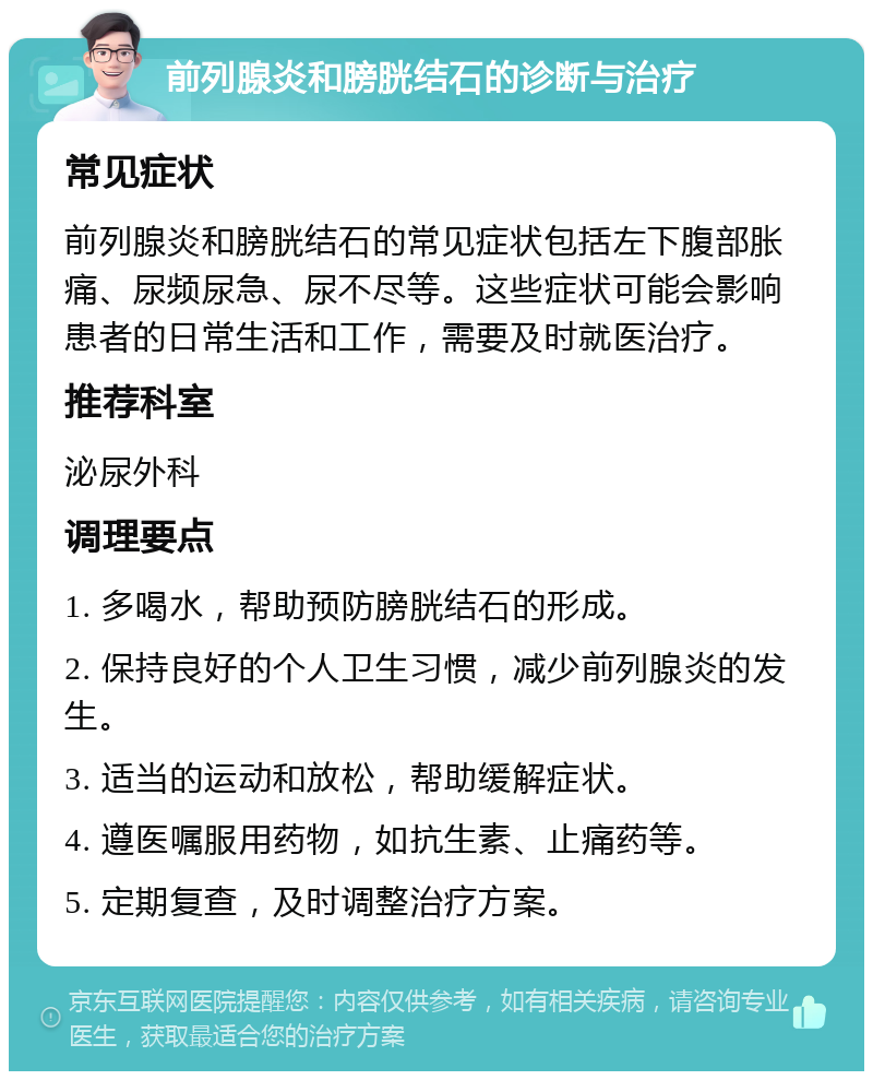 前列腺炎和膀胱结石的诊断与治疗 常见症状 前列腺炎和膀胱结石的常见症状包括左下腹部胀痛、尿频尿急、尿不尽等。这些症状可能会影响患者的日常生活和工作，需要及时就医治疗。 推荐科室 泌尿外科 调理要点 1. 多喝水，帮助预防膀胱结石的形成。 2. 保持良好的个人卫生习惯，减少前列腺炎的发生。 3. 适当的运动和放松，帮助缓解症状。 4. 遵医嘱服用药物，如抗生素、止痛药等。 5. 定期复查，及时调整治疗方案。