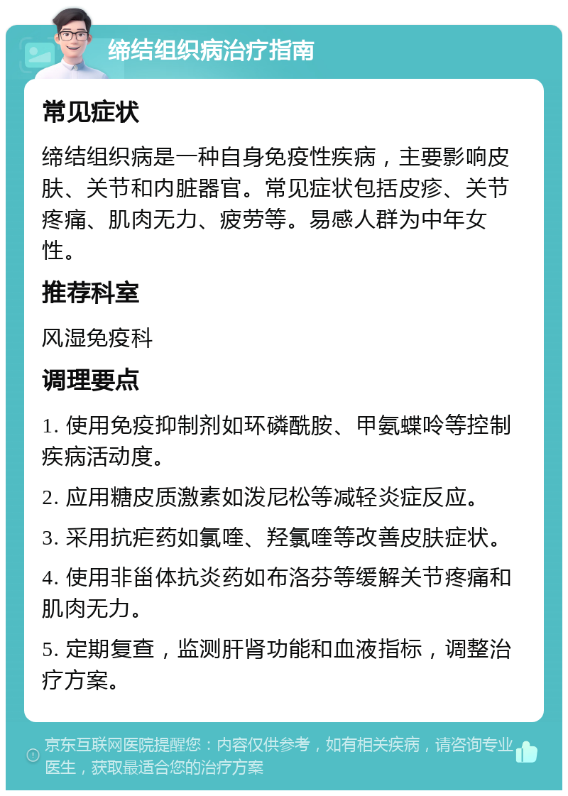 缔结组织病治疗指南 常见症状 缔结组织病是一种自身免疫性疾病，主要影响皮肤、关节和内脏器官。常见症状包括皮疹、关节疼痛、肌肉无力、疲劳等。易感人群为中年女性。 推荐科室 风湿免疫科 调理要点 1. 使用免疫抑制剂如环磷酰胺、甲氨蝶呤等控制疾病活动度。 2. 应用糖皮质激素如泼尼松等减轻炎症反应。 3. 采用抗疟药如氯喹、羟氯喹等改善皮肤症状。 4. 使用非甾体抗炎药如布洛芬等缓解关节疼痛和肌肉无力。 5. 定期复查，监测肝肾功能和血液指标，调整治疗方案。