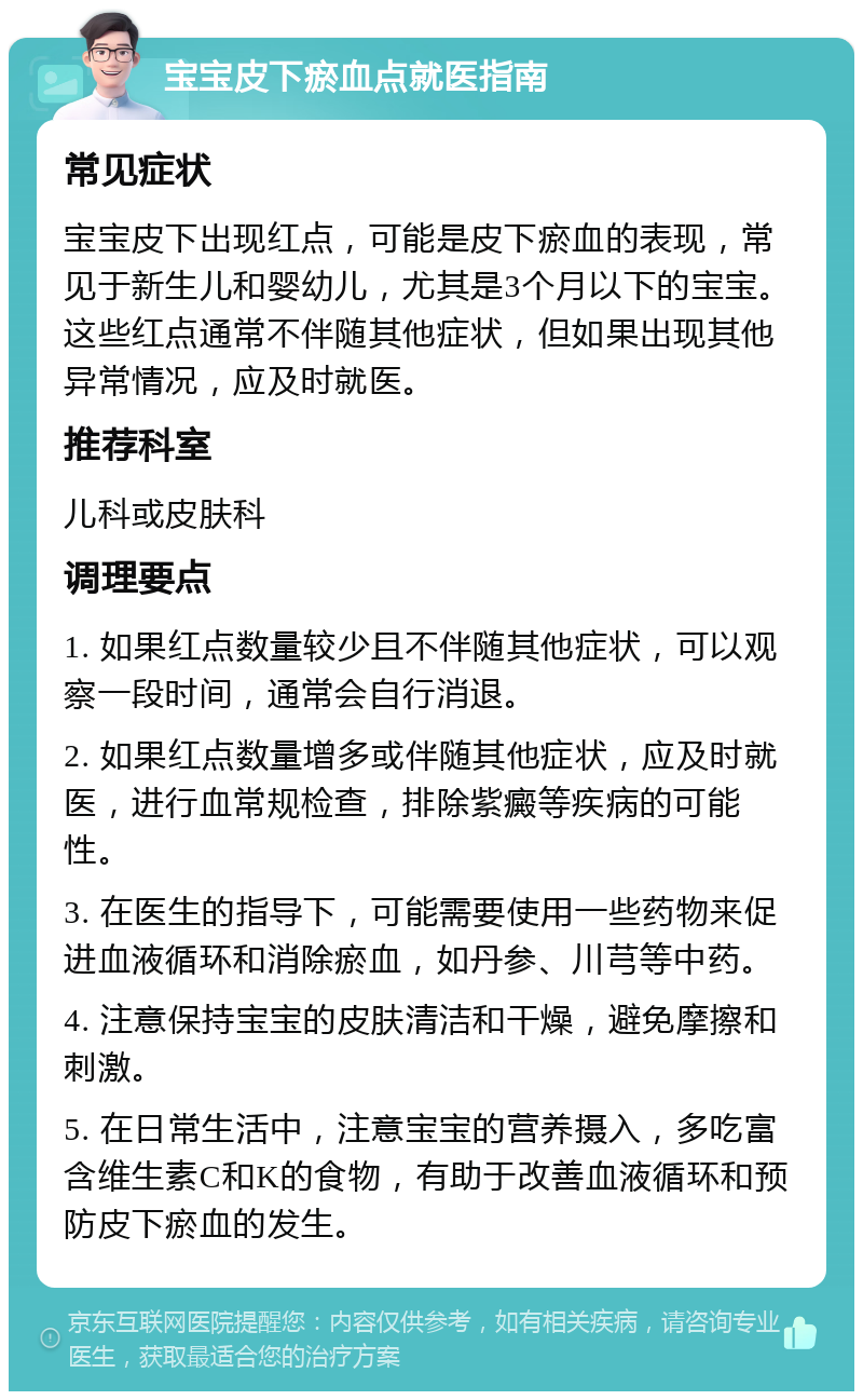 宝宝皮下瘀血点就医指南 常见症状 宝宝皮下出现红点，可能是皮下瘀血的表现，常见于新生儿和婴幼儿，尤其是3个月以下的宝宝。这些红点通常不伴随其他症状，但如果出现其他异常情况，应及时就医。 推荐科室 儿科或皮肤科 调理要点 1. 如果红点数量较少且不伴随其他症状，可以观察一段时间，通常会自行消退。 2. 如果红点数量增多或伴随其他症状，应及时就医，进行血常规检查，排除紫癜等疾病的可能性。 3. 在医生的指导下，可能需要使用一些药物来促进血液循环和消除瘀血，如丹参、川芎等中药。 4. 注意保持宝宝的皮肤清洁和干燥，避免摩擦和刺激。 5. 在日常生活中，注意宝宝的营养摄入，多吃富含维生素C和K的食物，有助于改善血液循环和预防皮下瘀血的发生。