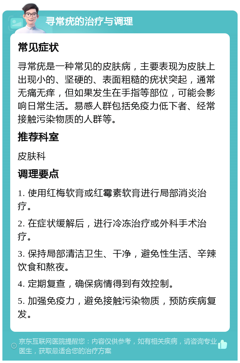 寻常疣的治疗与调理 常见症状 寻常疣是一种常见的皮肤病，主要表现为皮肤上出现小的、坚硬的、表面粗糙的疣状突起，通常无痛无痒，但如果发生在手指等部位，可能会影响日常生活。易感人群包括免疫力低下者、经常接触污染物质的人群等。 推荐科室 皮肤科 调理要点 1. 使用红梅软膏或红霉素软膏进行局部消炎治疗。 2. 在症状缓解后，进行冷冻治疗或外科手术治疗。 3. 保持局部清洁卫生、干净，避免性生活、辛辣饮食和熬夜。 4. 定期复查，确保病情得到有效控制。 5. 加强免疫力，避免接触污染物质，预防疾病复发。