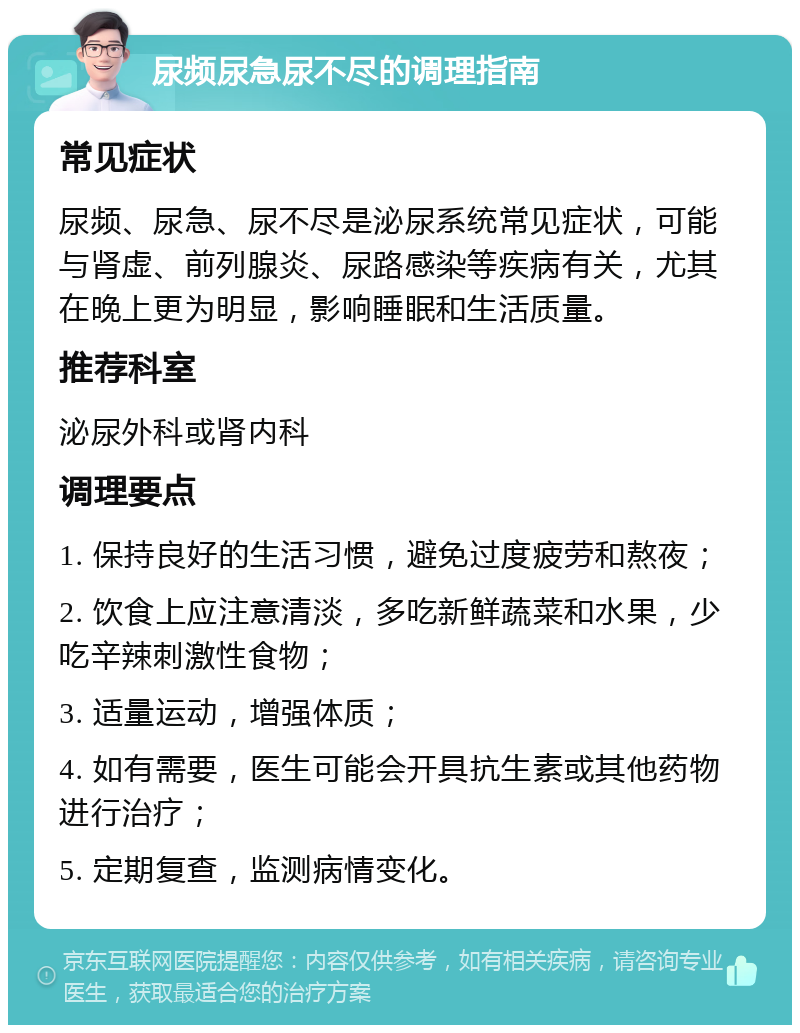 尿频尿急尿不尽的调理指南 常见症状 尿频、尿急、尿不尽是泌尿系统常见症状，可能与肾虚、前列腺炎、尿路感染等疾病有关，尤其在晚上更为明显，影响睡眠和生活质量。 推荐科室 泌尿外科或肾内科 调理要点 1. 保持良好的生活习惯，避免过度疲劳和熬夜； 2. 饮食上应注意清淡，多吃新鲜蔬菜和水果，少吃辛辣刺激性食物； 3. 适量运动，增强体质； 4. 如有需要，医生可能会开具抗生素或其他药物进行治疗； 5. 定期复查，监测病情变化。