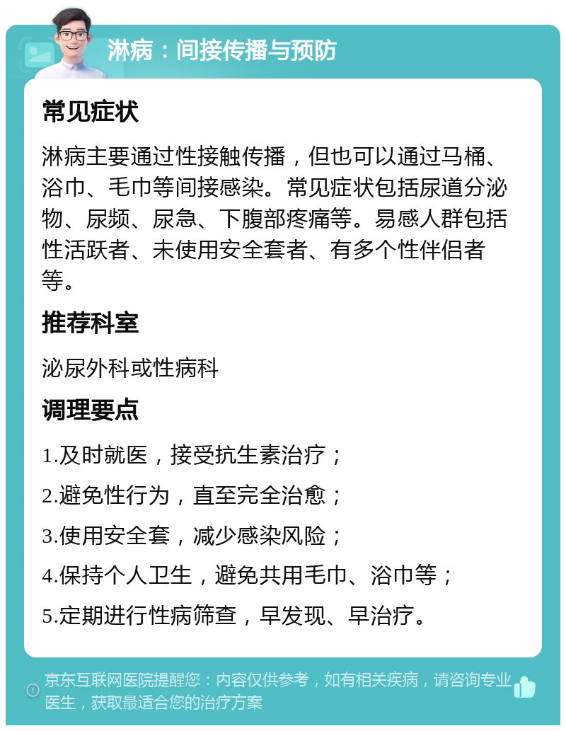 淋病：间接传播与预防 常见症状 淋病主要通过性接触传播，但也可以通过马桶、浴巾、毛巾等间接感染。常见症状包括尿道分泌物、尿频、尿急、下腹部疼痛等。易感人群包括性活跃者、未使用安全套者、有多个性伴侣者等。 推荐科室 泌尿外科或性病科 调理要点 1.及时就医，接受抗生素治疗； 2.避免性行为，直至完全治愈； 3.使用安全套，减少感染风险； 4.保持个人卫生，避免共用毛巾、浴巾等； 5.定期进行性病筛查，早发现、早治疗。