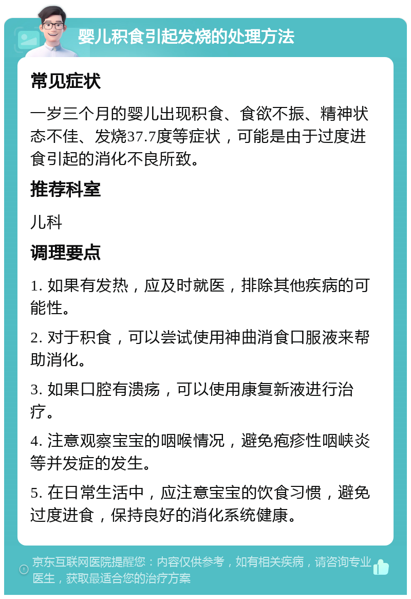 婴儿积食引起发烧的处理方法 常见症状 一岁三个月的婴儿出现积食、食欲不振、精神状态不佳、发烧37.7度等症状，可能是由于过度进食引起的消化不良所致。 推荐科室 儿科 调理要点 1. 如果有发热，应及时就医，排除其他疾病的可能性。 2. 对于积食，可以尝试使用神曲消食口服液来帮助消化。 3. 如果口腔有溃疡，可以使用康复新液进行治疗。 4. 注意观察宝宝的咽喉情况，避免疱疹性咽峡炎等并发症的发生。 5. 在日常生活中，应注意宝宝的饮食习惯，避免过度进食，保持良好的消化系统健康。