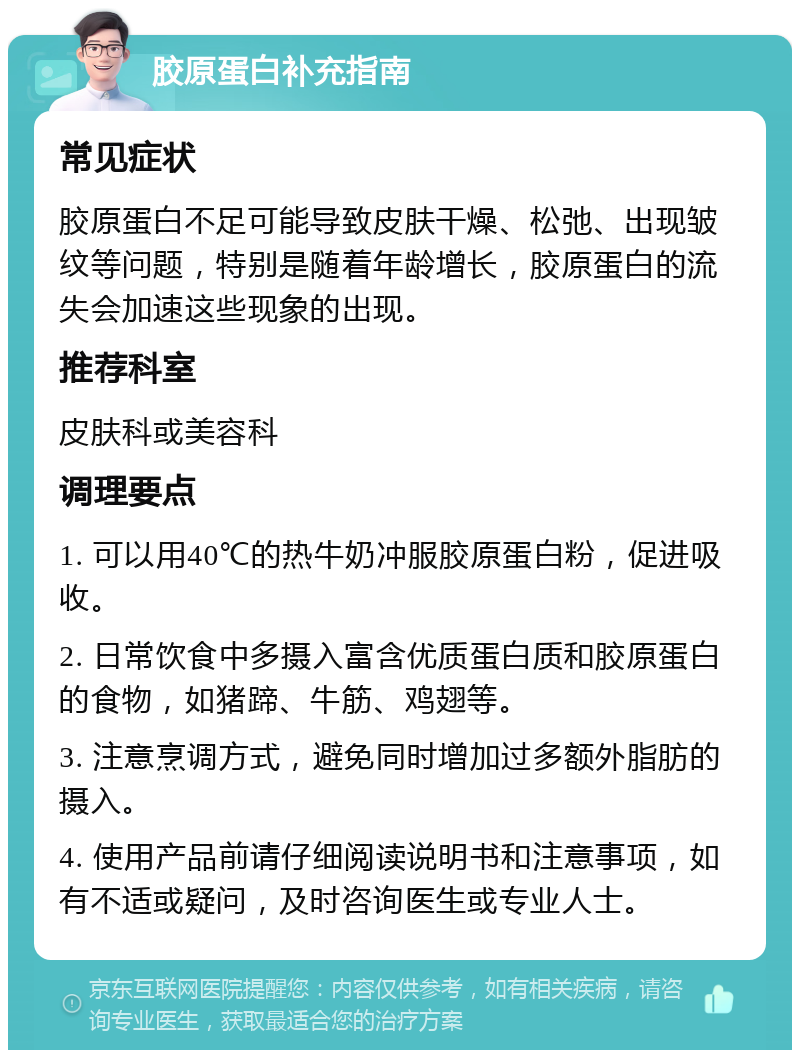 胶原蛋白补充指南 常见症状 胶原蛋白不足可能导致皮肤干燥、松弛、出现皱纹等问题，特别是随着年龄增长，胶原蛋白的流失会加速这些现象的出现。 推荐科室 皮肤科或美容科 调理要点 1. 可以用40℃的热牛奶冲服胶原蛋白粉，促进吸收。 2. 日常饮食中多摄入富含优质蛋白质和胶原蛋白的食物，如猪蹄、牛筋、鸡翅等。 3. 注意烹调方式，避免同时增加过多额外脂肪的摄入。 4. 使用产品前请仔细阅读说明书和注意事项，如有不适或疑问，及时咨询医生或专业人士。