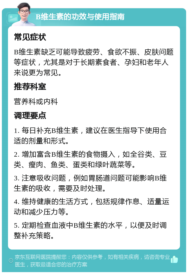 B维生素的功效与使用指南 常见症状 B维生素缺乏可能导致疲劳、食欲不振、皮肤问题等症状，尤其是对于长期素食者、孕妇和老年人来说更为常见。 推荐科室 营养科或内科 调理要点 1. 每日补充B维生素，建议在医生指导下使用合适的剂量和形式。 2. 增加富含B维生素的食物摄入，如全谷类、豆类、瘦肉、鱼类、蛋类和绿叶蔬菜等。 3. 注意吸收问题，例如胃肠道问题可能影响B维生素的吸收，需要及时处理。 4. 维持健康的生活方式，包括规律作息、适量运动和减少压力等。 5. 定期检查血液中B维生素的水平，以便及时调整补充策略。