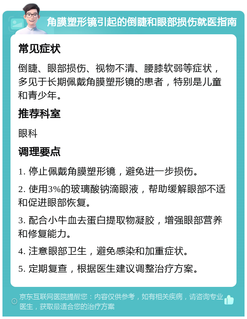 角膜塑形镜引起的倒睫和眼部损伤就医指南 常见症状 倒睫、眼部损伤、视物不清、腰膝软弱等症状，多见于长期佩戴角膜塑形镜的患者，特别是儿童和青少年。 推荐科室 眼科 调理要点 1. 停止佩戴角膜塑形镜，避免进一步损伤。 2. 使用3%的玻璃酸钠滴眼液，帮助缓解眼部不适和促进眼部恢复。 3. 配合小牛血去蛋白提取物凝胶，增强眼部营养和修复能力。 4. 注意眼部卫生，避免感染和加重症状。 5. 定期复查，根据医生建议调整治疗方案。