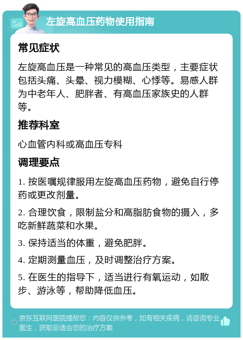 左旋高血压药物使用指南 常见症状 左旋高血压是一种常见的高血压类型，主要症状包括头痛、头晕、视力模糊、心悸等。易感人群为中老年人、肥胖者、有高血压家族史的人群等。 推荐科室 心血管内科或高血压专科 调理要点 1. 按医嘱规律服用左旋高血压药物，避免自行停药或更改剂量。 2. 合理饮食，限制盐分和高脂肪食物的摄入，多吃新鲜蔬菜和水果。 3. 保持适当的体重，避免肥胖。 4. 定期测量血压，及时调整治疗方案。 5. 在医生的指导下，适当进行有氧运动，如散步、游泳等，帮助降低血压。