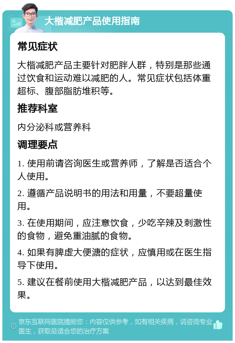 大楷减肥产品使用指南 常见症状 大楷减肥产品主要针对肥胖人群，特别是那些通过饮食和运动难以减肥的人。常见症状包括体重超标、腹部脂肪堆积等。 推荐科室 内分泌科或营养科 调理要点 1. 使用前请咨询医生或营养师，了解是否适合个人使用。 2. 遵循产品说明书的用法和用量，不要超量使用。 3. 在使用期间，应注意饮食，少吃辛辣及刺激性的食物，避免重油腻的食物。 4. 如果有脾虚大便溏的症状，应慎用或在医生指导下使用。 5. 建议在餐前使用大楷减肥产品，以达到最佳效果。