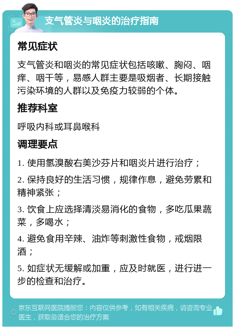 支气管炎与咽炎的治疗指南 常见症状 支气管炎和咽炎的常见症状包括咳嗽、胸闷、咽痒、咽干等，易感人群主要是吸烟者、长期接触污染环境的人群以及免疫力较弱的个体。 推荐科室 呼吸内科或耳鼻喉科 调理要点 1. 使用氢溴酸右美沙芬片和咽炎片进行治疗； 2. 保持良好的生活习惯，规律作息，避免劳累和精神紧张； 3. 饮食上应选择清淡易消化的食物，多吃瓜果蔬菜，多喝水； 4. 避免食用辛辣、油炸等刺激性食物，戒烟限酒； 5. 如症状无缓解或加重，应及时就医，进行进一步的检查和治疗。