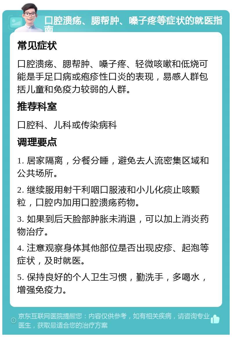 口腔溃疡、腮帮肿、嗓子疼等症状的就医指南 常见症状 口腔溃疡、腮帮肿、嗓子疼、轻微咳嗽和低烧可能是手足口病或疱疹性口炎的表现，易感人群包括儿童和免疫力较弱的人群。 推荐科室 口腔科、儿科或传染病科 调理要点 1. 居家隔离，分餐分睡，避免去人流密集区域和公共场所。 2. 继续服用射干利咽口服液和小儿化痰止咳颗粒，口腔内加用口腔溃疡药物。 3. 如果到后天脸部肿胀未消退，可以加上消炎药物治疗。 4. 注意观察身体其他部位是否出现皮疹、起泡等症状，及时就医。 5. 保持良好的个人卫生习惯，勤洗手，多喝水，增强免疫力。